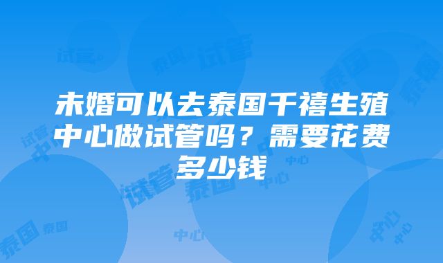 未婚可以去泰国千禧生殖中心做试管吗？需要花费多少钱