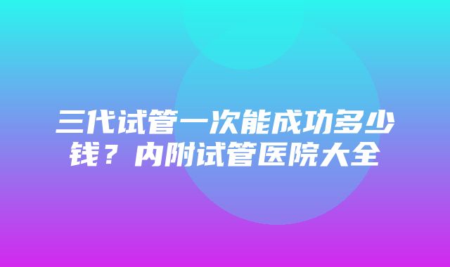 三代试管一次能成功多少钱？内附试管医院大全