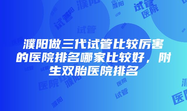 濮阳做三代试管比较厉害的医院排名哪家比较好，附生双胎医院排名