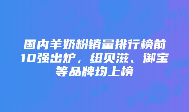 国内羊奶粉销量排行榜前10强出炉，纽贝滋、御宝等品牌均上榜