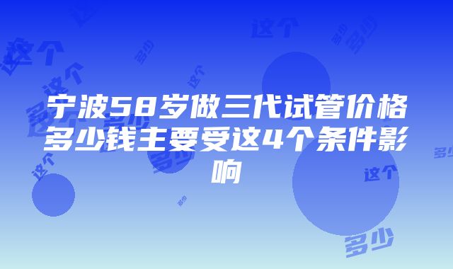 宁波58岁做三代试管价格多少钱主要受这4个条件影响