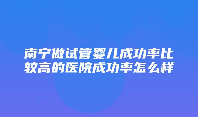 南宁做试管婴儿成功率比较高的医院成功率怎么样