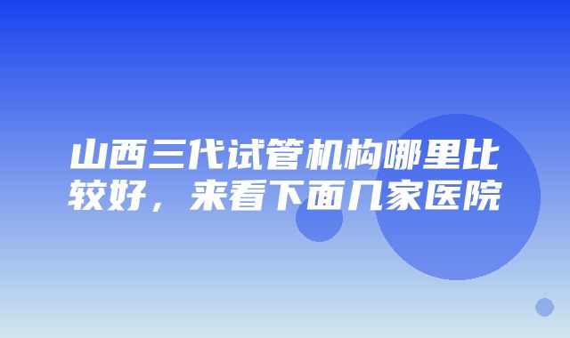 山西三代试管机构哪里比较好，来看下面几家医院