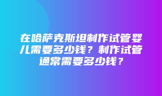 在哈萨克斯坦制作试管婴儿需要多少钱？制作试管通常需要多少钱？