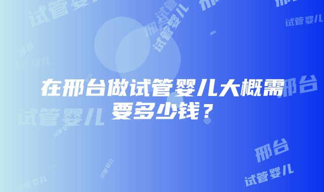 在邢台做试管婴儿大概需要多少钱？