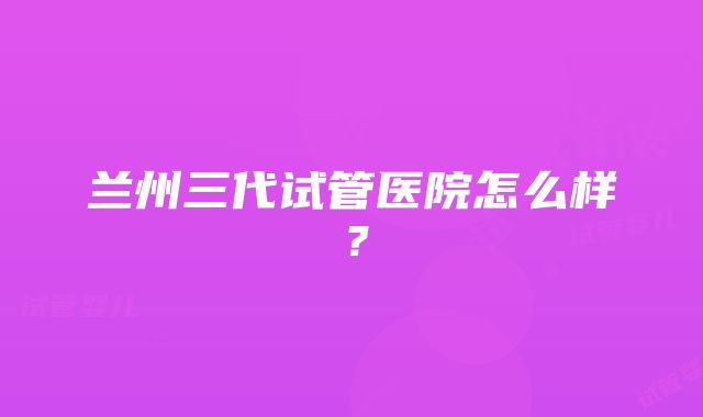 兰州三代试管医院怎么样？