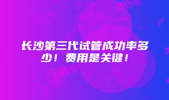 长沙第三代试管成功率多少！费用是关键！