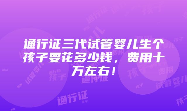 通行证三代试管婴儿生个孩子要花多少钱，费用十万左右！