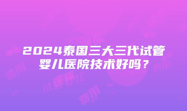 2024泰国三大三代试管婴儿医院技术好吗？