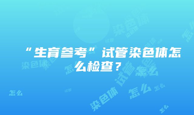 “生育参考”试管染色体怎么检查？