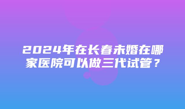 2024年在长春未婚在哪家医院可以做三代试管？