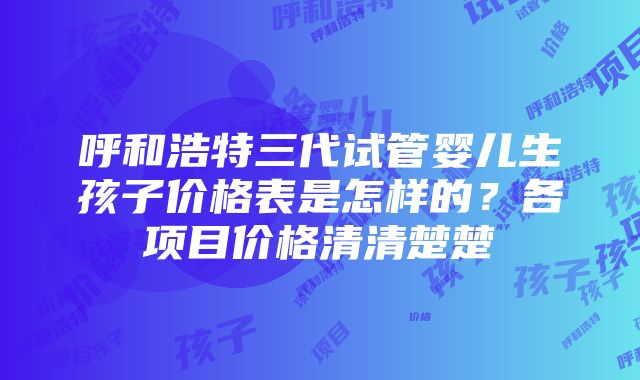 呼和浩特三代试管婴儿生孩子价格表是怎样的？各项目价格清清楚楚