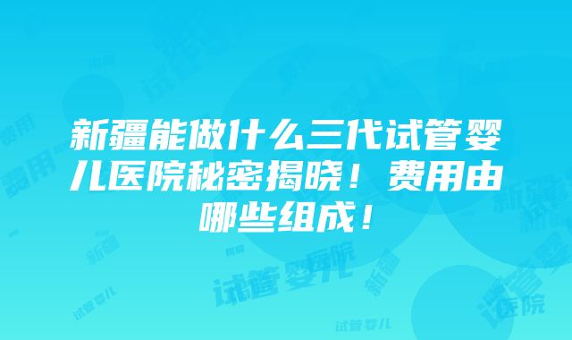 新疆能做什么三代试管婴儿医院秘密揭晓！费用由哪些组成！