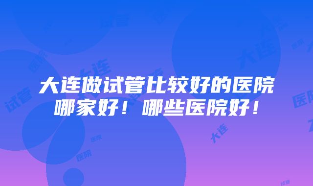 大连做试管比较好的医院哪家好！哪些医院好！