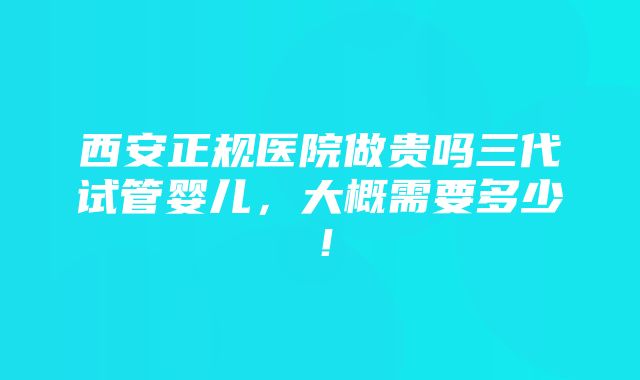 西安正规医院做贵吗三代试管婴儿，大概需要多少！