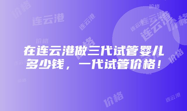 在连云港做三代试管婴儿多少钱，一代试管价格！