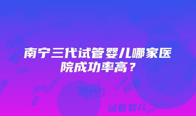 南宁三代试管婴儿哪家医院成功率高？