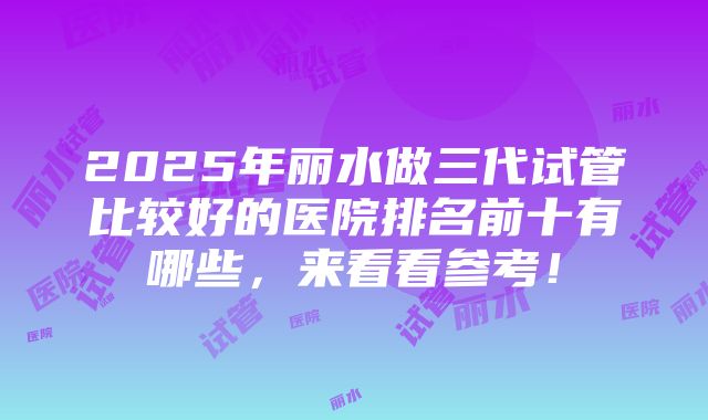 2025年丽水做三代试管比较好的医院排名前十有哪些，来看看参考！