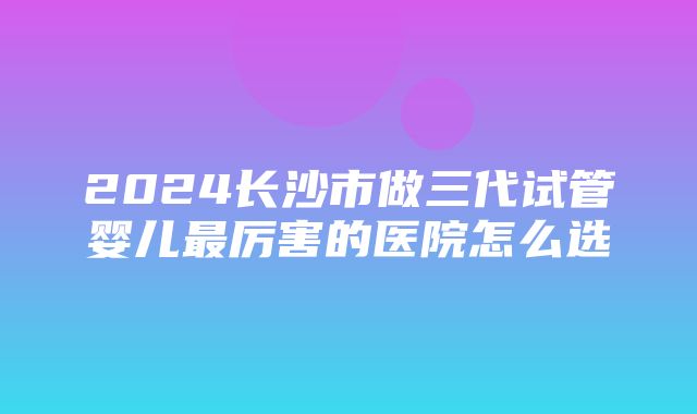 2024长沙市做三代试管婴儿最厉害的医院怎么选