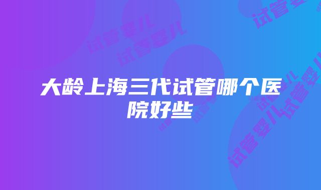 大龄上海三代试管哪个医院好些