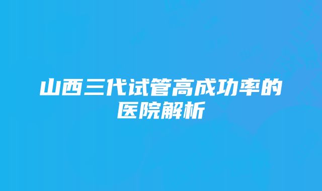 山西三代试管高成功率的医院解析