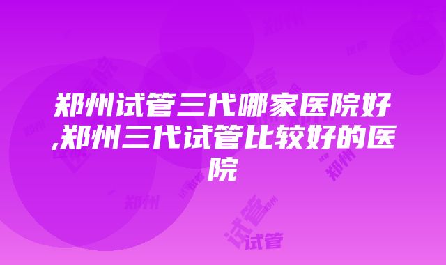 郑州试管三代哪家医院好,郑州三代试管比较好的医院