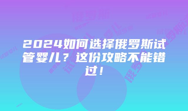 2024如何选择俄罗斯试管婴儿？这份攻略不能错过！