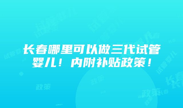 长春哪里可以做三代试管婴儿！内附补贴政策！