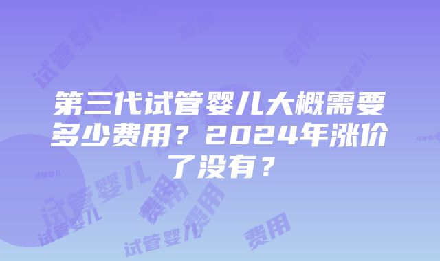 第三代试管婴儿大概需要多少费用？2024年涨价了没有？