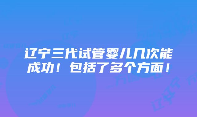 辽宁三代试管婴儿几次能成功！包括了多个方面！