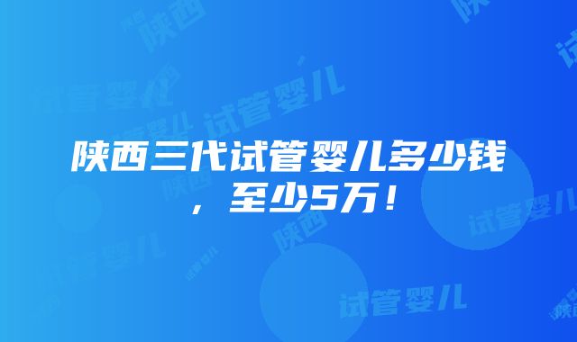 陕西三代试管婴儿多少钱，至少5万！