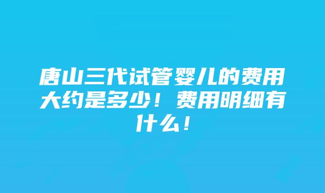 唐山三代试管婴儿的费用大约是多少！费用明细有什么！