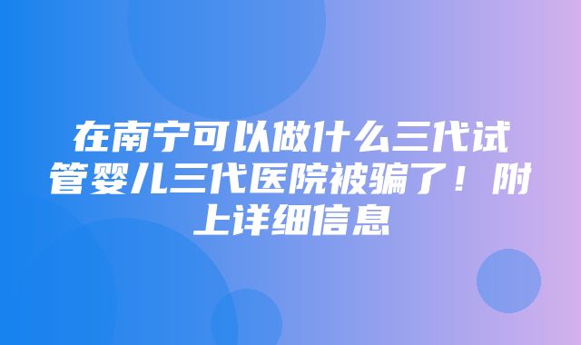 在南宁可以做什么三代试管婴儿三代医院被骗了！附上详细信息