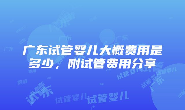 广东试管婴儿大概费用是多少，附试管费用分享