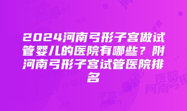 2024河南弓形子宫做试管婴儿的医院有哪些？附河南弓形子宫试管医院排名