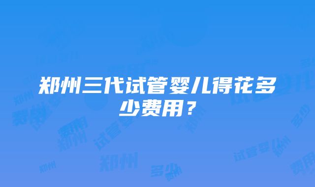 郑州三代试管婴儿得花多少费用？