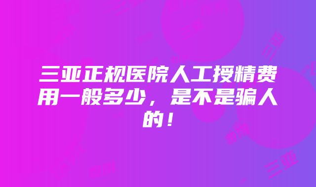 三亚正规医院人工授精费用一般多少，是不是骗人的！