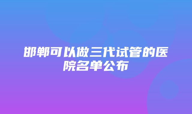 邯郸可以做三代试管的医院名单公布