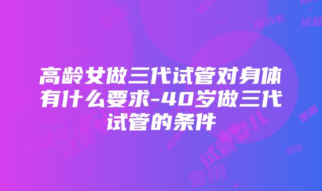 高龄女做三代试管对身体有什么要求-40岁做三代试管的条件