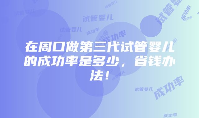 在周口做第三代试管婴儿的成功率是多少，省钱办法！