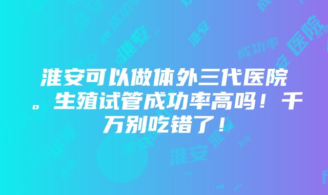 淮安可以做体外三代医院。生殖试管成功率高吗！千万别吃错了！