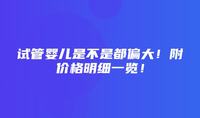 试管婴儿是不是都偏大！附价格明细一览！