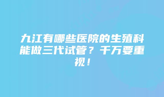 九江有哪些医院的生殖科能做三代试管？千万要重视！