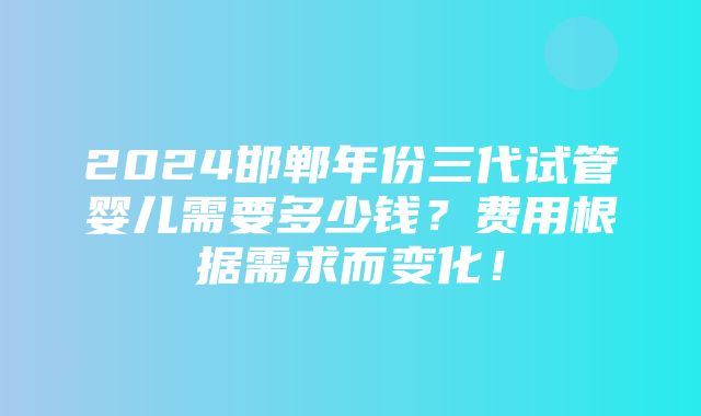 2024邯郸年份三代试管婴儿需要多少钱？费用根据需求而变化！