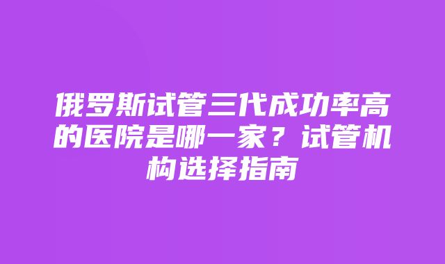 俄罗斯试管三代成功率高的医院是哪一家？试管机构选择指南