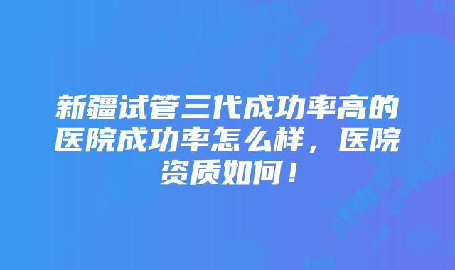 新疆试管三代成功率高的医院成功率怎么样，医院资质如何！