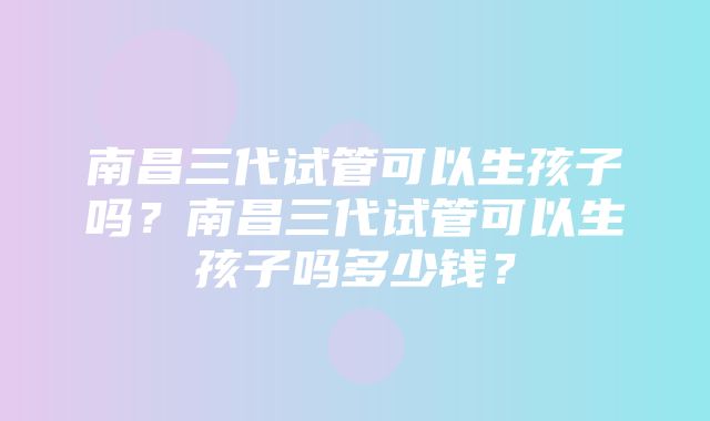 南昌三代试管可以生孩子吗？南昌三代试管可以生孩子吗多少钱？