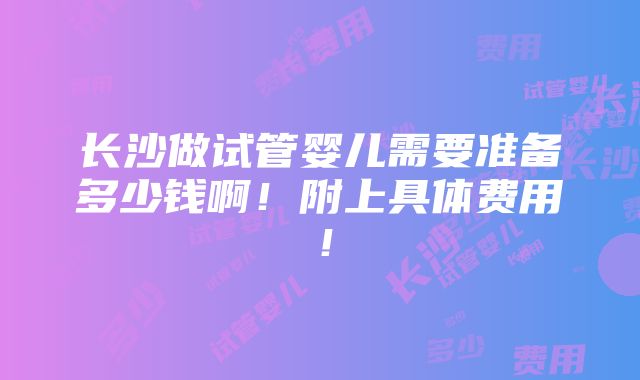 长沙做试管婴儿需要准备多少钱啊！附上具体费用！