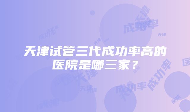 天津试管三代成功率高的医院是哪三家？