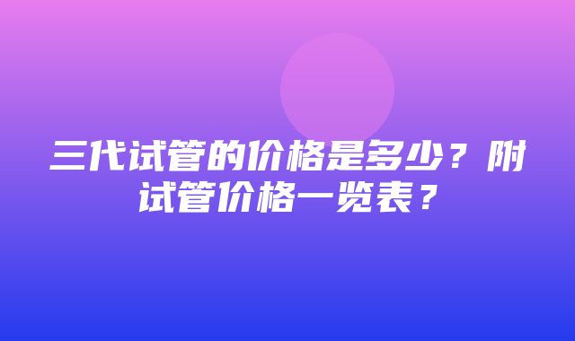 三代试管的价格是多少？附试管价格一览表？